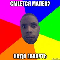 смеется малёк? надо ебануть