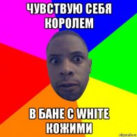 чувствую себя королем в бане с white кожими