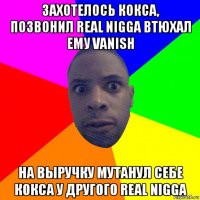 захотелось кокса, позвонил real nigga втюхал ему vanish на выручку мутанул себе кокса у другого real nigga