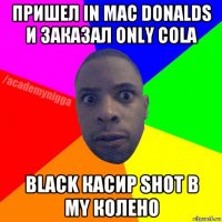 пришел in mac donalds и заказал only cola black касир shot в my колено