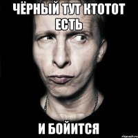 Чёрный тут ктотот есть и бойится