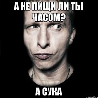 А не пищи ли ты часом? А сука