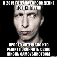 в 2015 году на евровидение поедит Путин Просто интересно кто решит покончить свою жизнь самоубийством