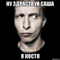 ну здраствуй саша я костя