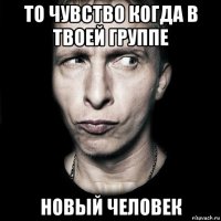 то чувство когда в твоей группе новый человек