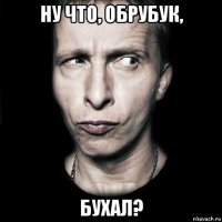 ну что, обрубук, бухал?