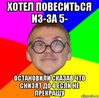 хотел повеситься из-за 5- остановили сказав что снизят до 4 если не прекращу