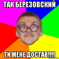 так березовский ти мене достав!!!!