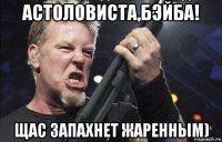 астоловиста,бэйба! щас запахнет жаренным)