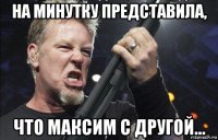 на минутку представила, что максим с другой...