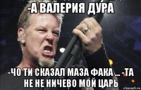 -а валерия дура -чо ти сказал маза фака ... -та не не ничево мой царь