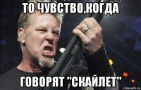 то чувство,когда говорят "скайлет"