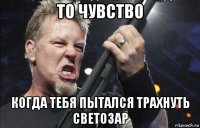 то чувство когда тебя пытался трахнуть светозар