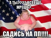 А ты???? Всё ещё жрешь?.... Садись на ПП!!!!