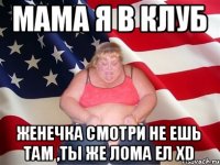 мама я в клуб женечка смотри не ешь там ,ты же лома ел xD