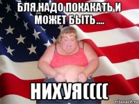 БЛЯ,НАДО ПОКАКАТЬ И МОЖЕТ БЫТЬ.... НИХУЯ((((