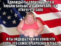 однажды ты спросишь ,что я люблю больше:"тебя или сало "? я отвечу что сало и ты уйдешь,так и не узнав,что сало-это самое прекрасное в тебе...