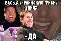 - Вась, а украинскую гривну купил? - Да