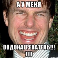 а у меня водонагреватель!!! ))))