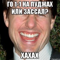 Го 1-1 на пуджах или зассал? ХАХАХ