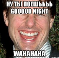 Ну ты поешьььь Gooood night WahahahA