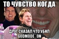 то чувство когда друг сказал что убил GODMODE_ON