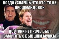 Когда узнаешь,что кто-то из прошмандовок всё таки не прочь был замутить с бывшим мужем