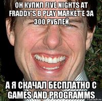 он купил five nights at fraddy's в play market'e за 300 рублей а я скачал бесплатно c games and programms