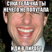 сука телачка ты нечего не попутала иди в пирог !