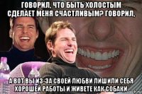 говорил, что быть холостым сделает меня счастливым? говорил, а вот вы из-за своей любви лишили себя хорошей работы и живете как собаки