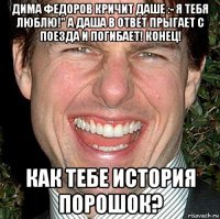 дима федоров кричит даше :- я тебя люблю!" а даша в ответ прыгает с поезда и погибает! конец! как тебе история порошок?