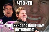 что -то тепленькое по ляшечкам потекло)))9)