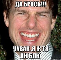 да брось!!! чувак ,я ж тя люблю