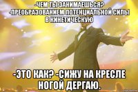 -Чем ты занимаешься? -Преобразованием потенциальной силы в кинетическую -Это как? -Сижу на кресле ногой дергаю.