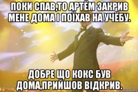 поки спав,то артём закрив мене дома і поїхав на учёбу. добре що кокс був дома,прийшов відкрив.