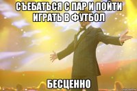 съебаться с пар и пойти играть в футбол бесценно