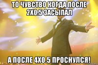 то чувство когда после 2х0.5 засыпал a после 4x0.5 проснулся!