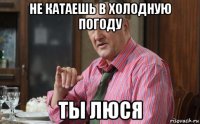 не катаешь в холодную погоду ты люся