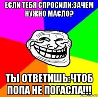 если тебя спросили:зачем нужно масло? ты ответишь:чтоб попа не погасла!!!