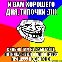 и вам хорошего дня, типочки :)))) сильно там не работайте, пятница же)))) и оля я тээээ прошууу не довго!)))