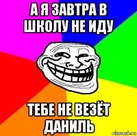 а я завтра в школу не иду тебе не везёт даниль