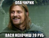 Опа чирик вася нехочиш 20 руб