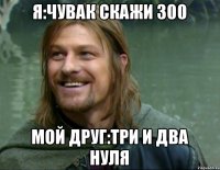 Я:ЧУВАК СКАЖИ 300 МОЙ ДРУГ:ТРИ И ДВА НУЛЯ