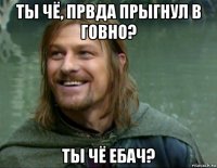 ты чё, првда прыгнул в говно? ты чё ебач?