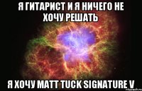 я гитарист и я ничего не хочу решать я хочу matt tuck signature v