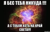 Я бес тебя никуда !!! А с тобой хоть на край света!!!