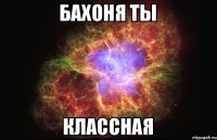 Бахоня ты классная