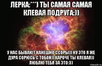 лерка:***) ты самая самая клевая подруга:)) у нас бывают канешно ссоры)) ну это я же дура сорюсь с тобой)) кароче ты клевая)) люблю тебя за это:3)