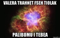 valera trahnet fseh tiolak palibomu i tebea