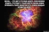 жизнь — это дар и это надо ценить, невозможно угадать, что будет с тобой завтра. жизнь нужно принимать такой, какая она есть. важен каждый прожитый день.. 